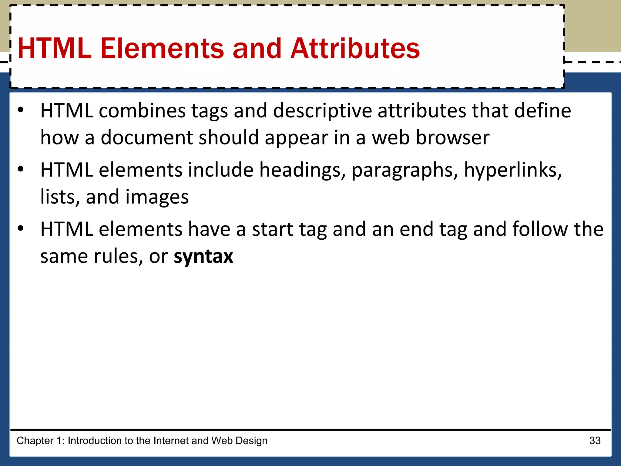 • HTML combines tags and descriptive attributes that define
how a document should appear in a web browser
• HTML elements include headings, paragraphs, hyperlinks,
lists, and images
• HTML elements have a start tag and an end tag and follow the
same rules, or syntax
Chapter 1: Introduction to the Internet and Web Design 33
HTML Elements and Attributes
 
