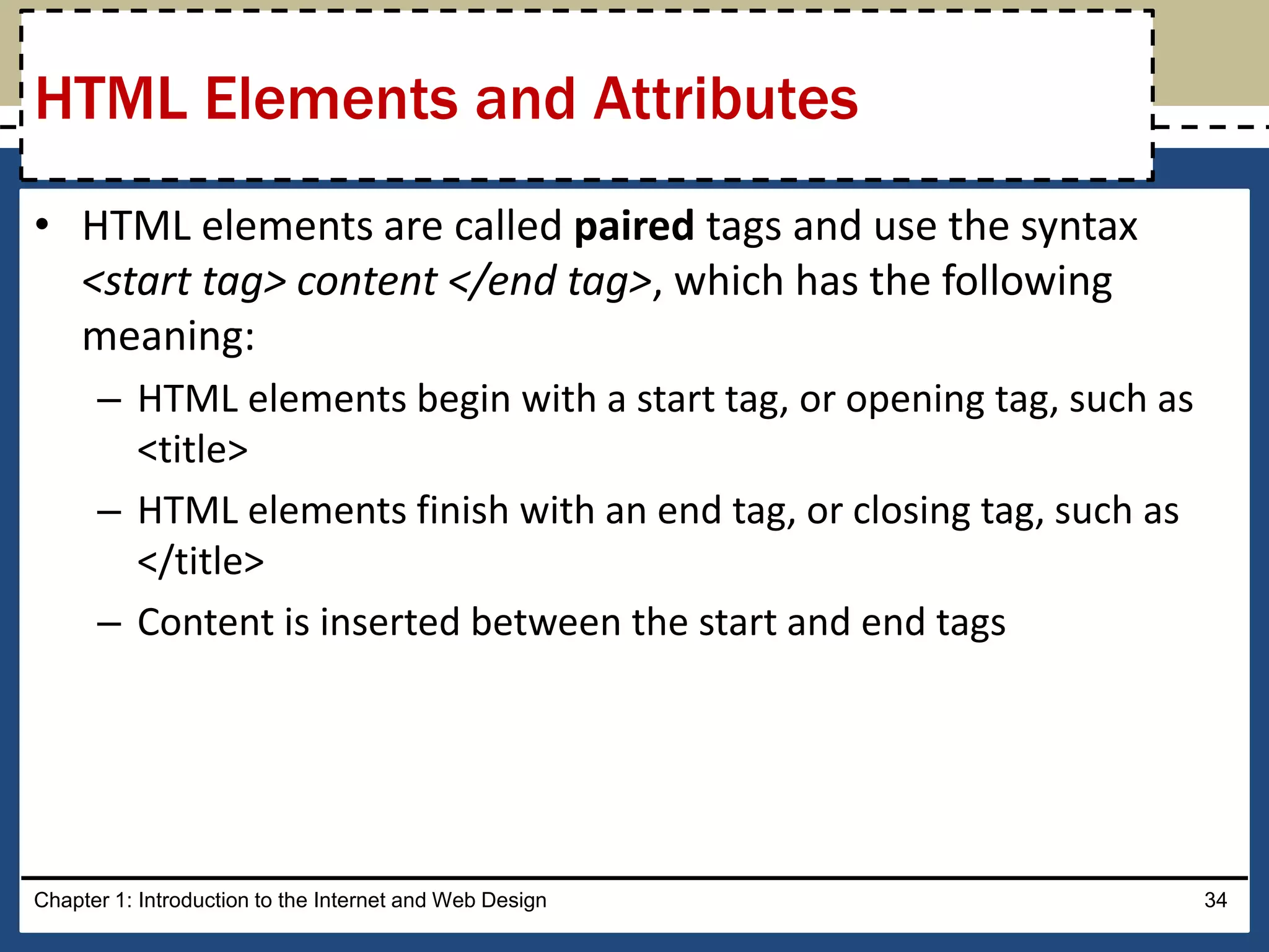 • HTML elements are called paired tags and use the syntax
<start tag> content </end tag>, which has the following
meaning:
– HTML elements begin with a start tag, or opening tag, such as
<title>
– HTML elements finish with an end tag, or closing tag, such as
</title>
– Content is inserted between the start and end tags
Chapter 1: Introduction to the Internet and Web Design 34
HTML Elements and Attributes
 