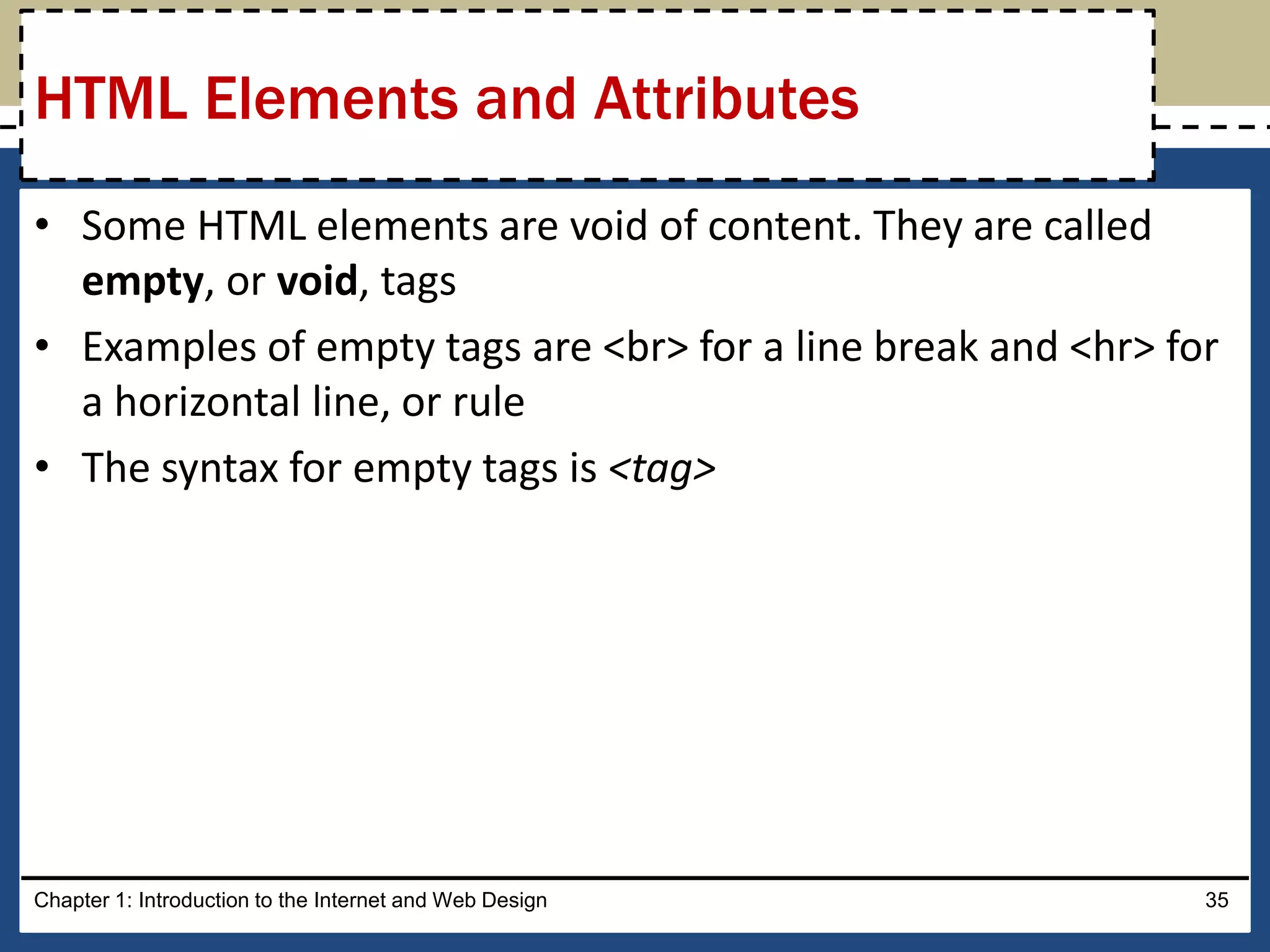• Some HTML elements are void of content. They are called
empty, or void, tags
• Examples of empty tags are <br> for a line break and <hr> for
a horizontal line, or rule
• The syntax for empty tags is <tag>
Chapter 1: Introduction to the Internet and Web Design 35
HTML Elements and Attributes
 
