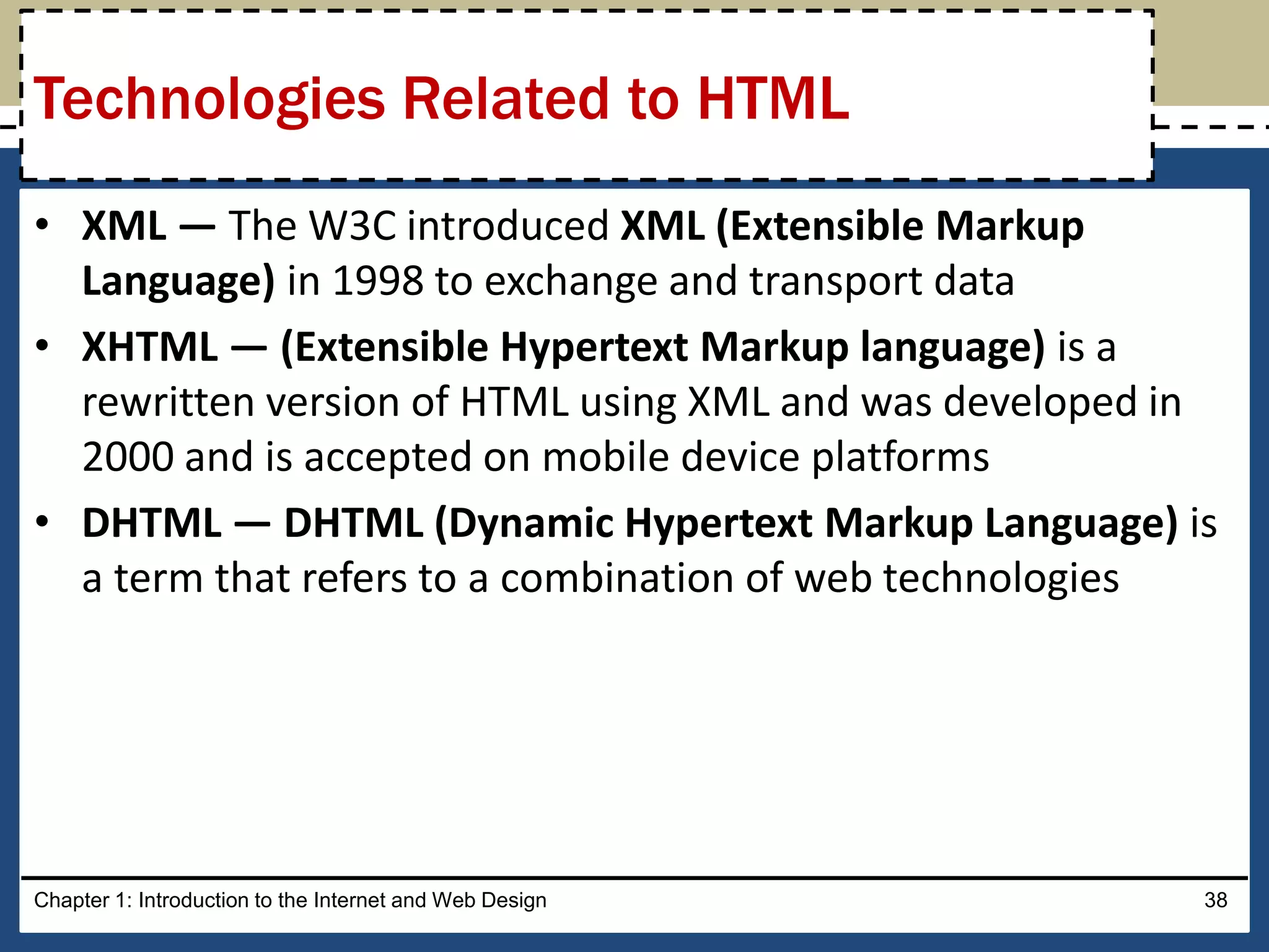 • XML — The W3C introduced XML (Extensible Markup
Language) in 1998 to exchange and transport data
• XHTML — (Extensible Hypertext Markup language) is a
rewritten version of HTML using XML and was developed in
2000 and is accepted on mobile device platforms
• DHTML — DHTML (Dynamic Hypertext Markup Language) is
a term that refers to a combination of web technologies
Chapter 1: Introduction to the Internet and Web Design 38
Technologies Related to HTML
 