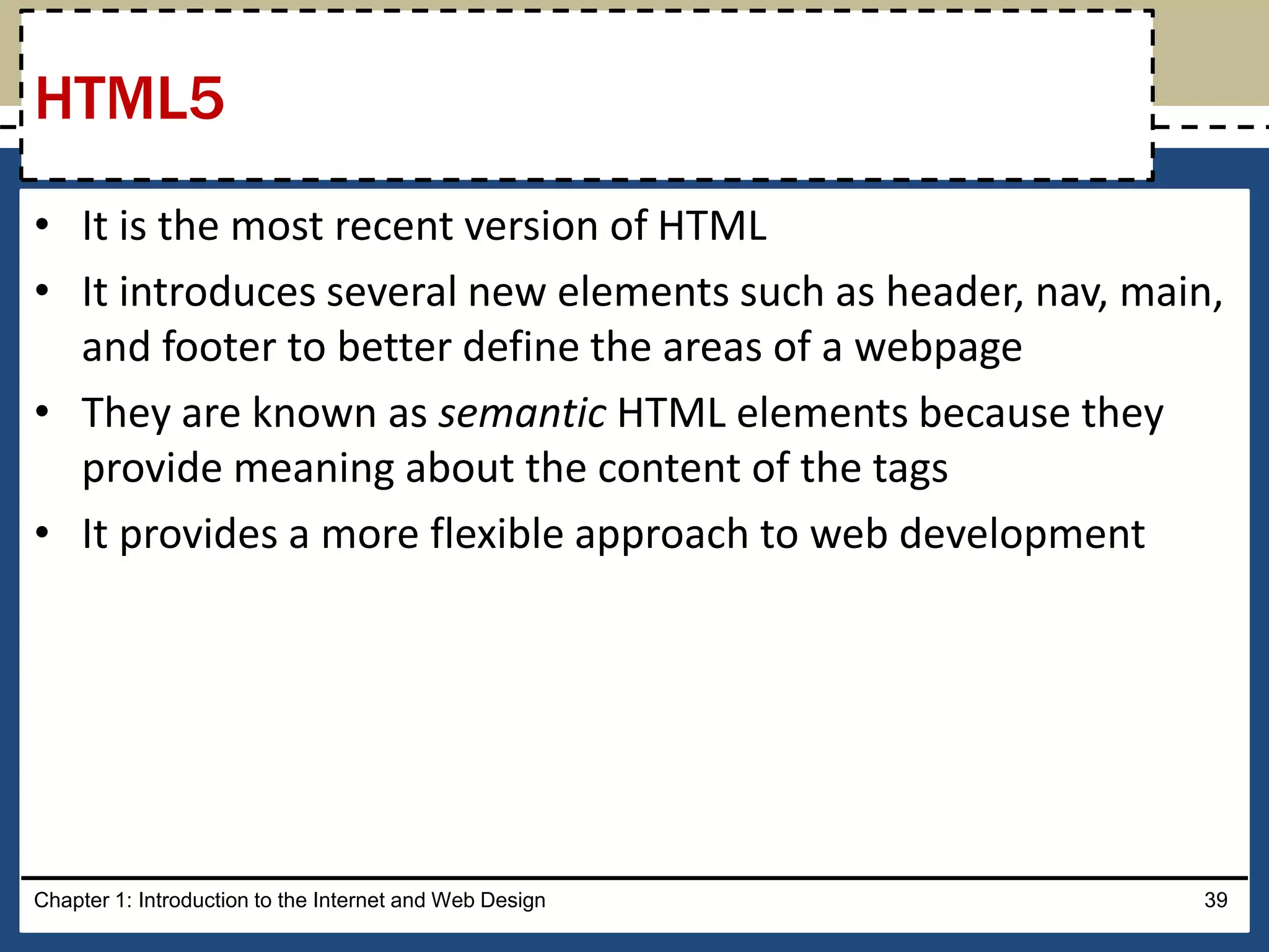 • It is the most recent version of HTML
• It introduces several new elements such as header, nav, main,
and footer to better define the areas of a webpage
• They are known as semantic HTML elements because they
provide meaning about the content of the tags
• It provides a more flexible approach to web development
Chapter 1: Introduction to the Internet and Web Design 39
HTML5
 