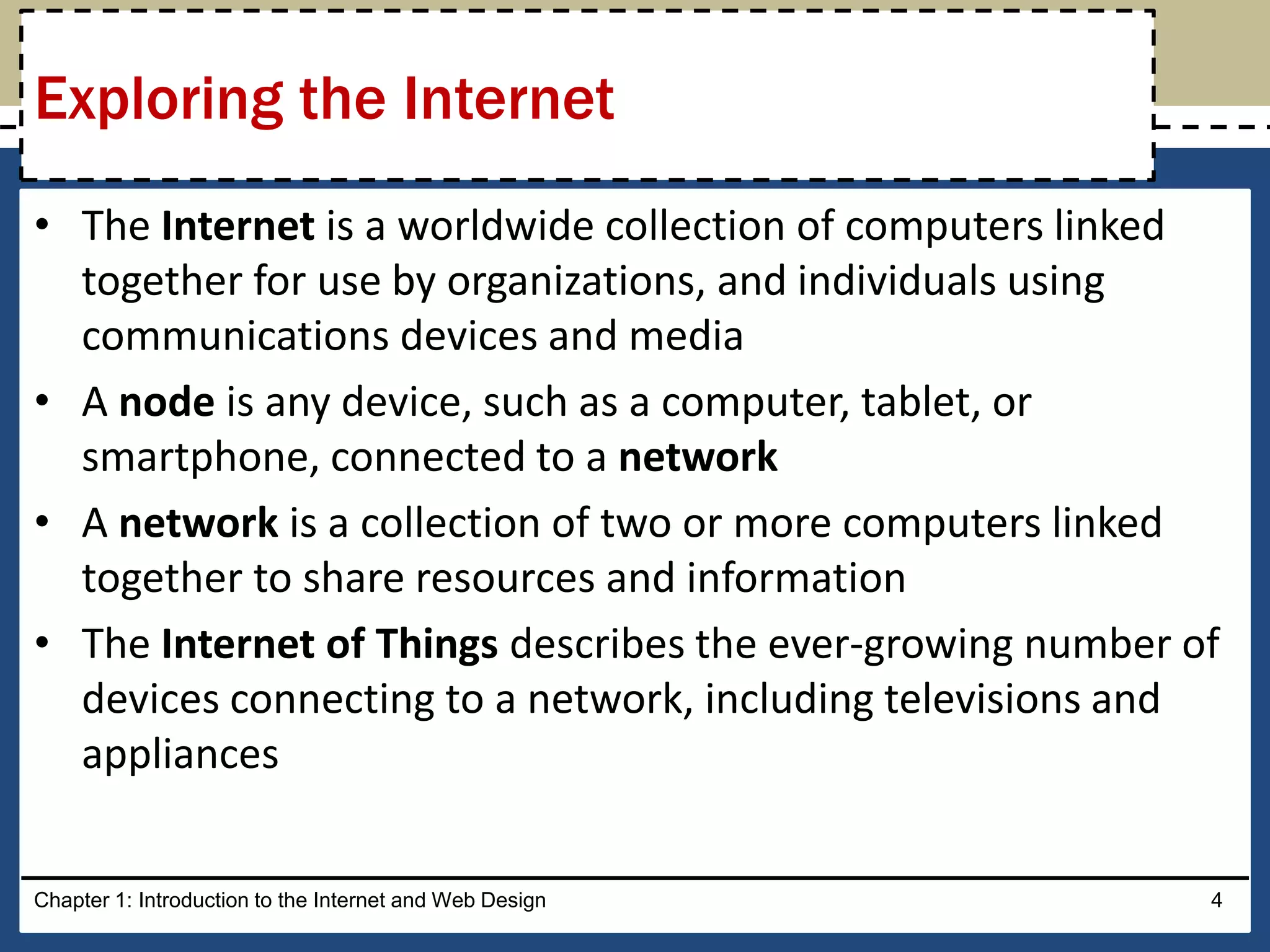 • The Internet is a worldwide collection of computers linked
together for use by organizations, and individuals using
communications devices and media
• A node is any device, such as a computer, tablet, or
smartphone, connected to a network
• A network is a collection of two or more computers linked
together to share resources and information
• The Internet of Things describes the ever-growing number of
devices connecting to a network, including televisions and
appliances
Chapter 1: Introduction to the Internet and Web Design 4
Exploring the Internet
 