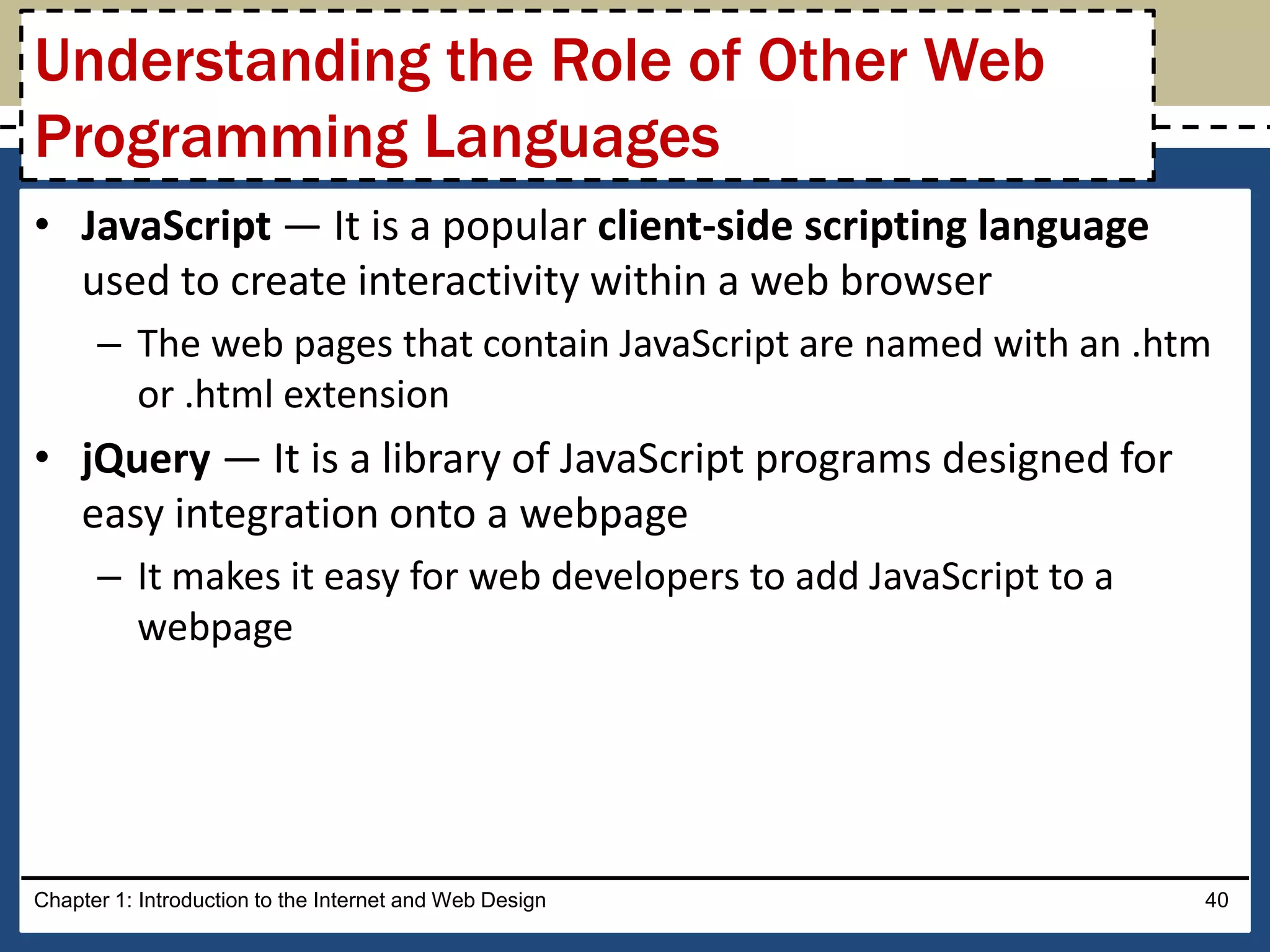• JavaScript — It is a popular client-side scripting language
used to create interactivity within a web browser
– The web pages that contain JavaScript are named with an .htm
or .html extension
• jQuery — It is a library of JavaScript programs designed for
easy integration onto a webpage
– It makes it easy for web developers to add JavaScript to a
webpage
Chapter 1: Introduction to the Internet and Web Design 40
Understanding the Role of Other Web
Programming Languages
 
