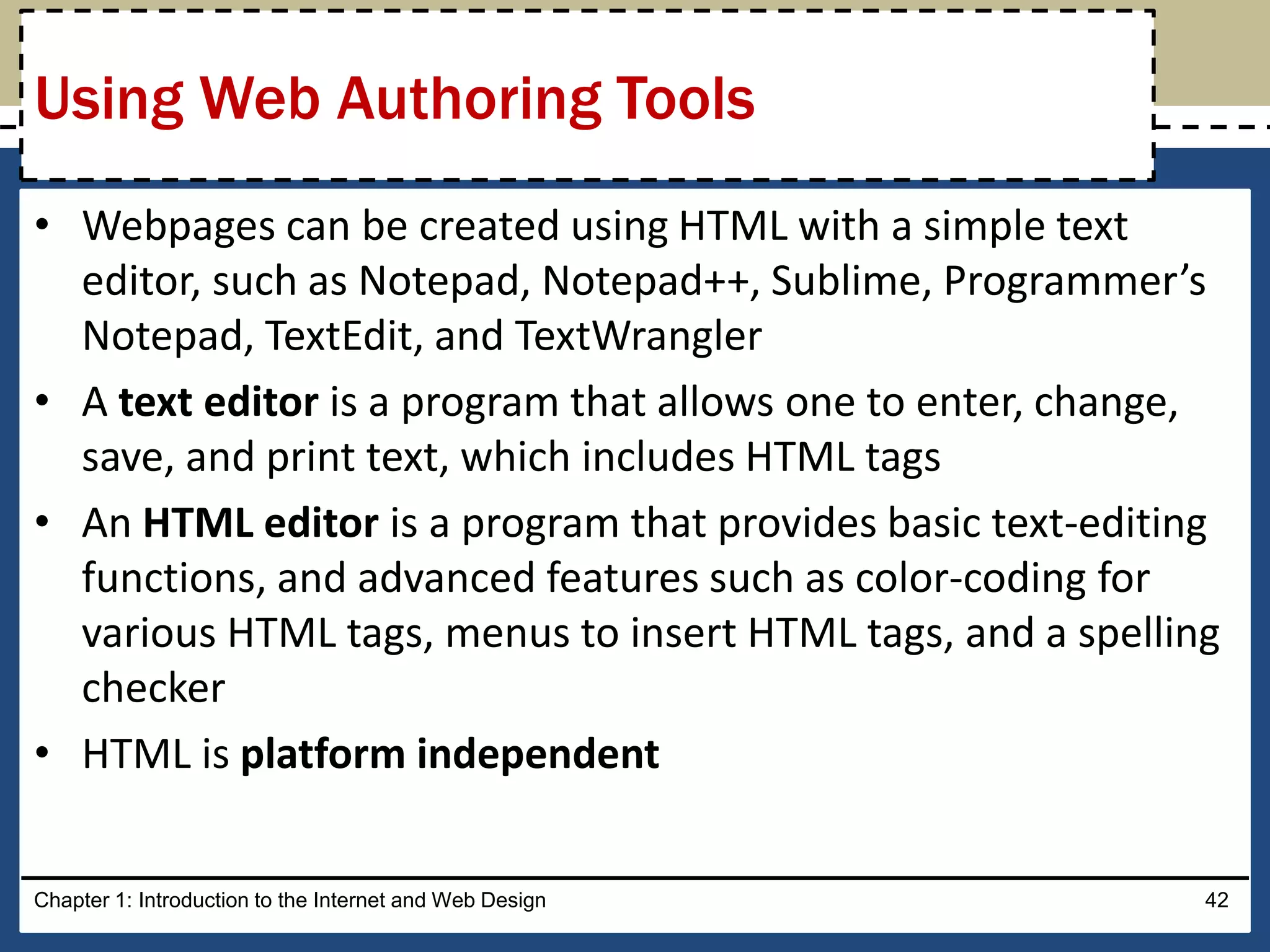• Webpages can be created using HTML with a simple text
editor, such as Notepad, Notepad++, Sublime, Programmer’s
Notepad, TextEdit, and TextWrangler
• A text editor is a program that allows one to enter, change,
save, and print text, which includes HTML tags
• An HTML editor is a program that provides basic text-editing
functions, and advanced features such as color-coding for
various HTML tags, menus to insert HTML tags, and a spelling
checker
• HTML is platform independent
Chapter 1: Introduction to the Internet and Web Design 42
Using Web Authoring Tools
 