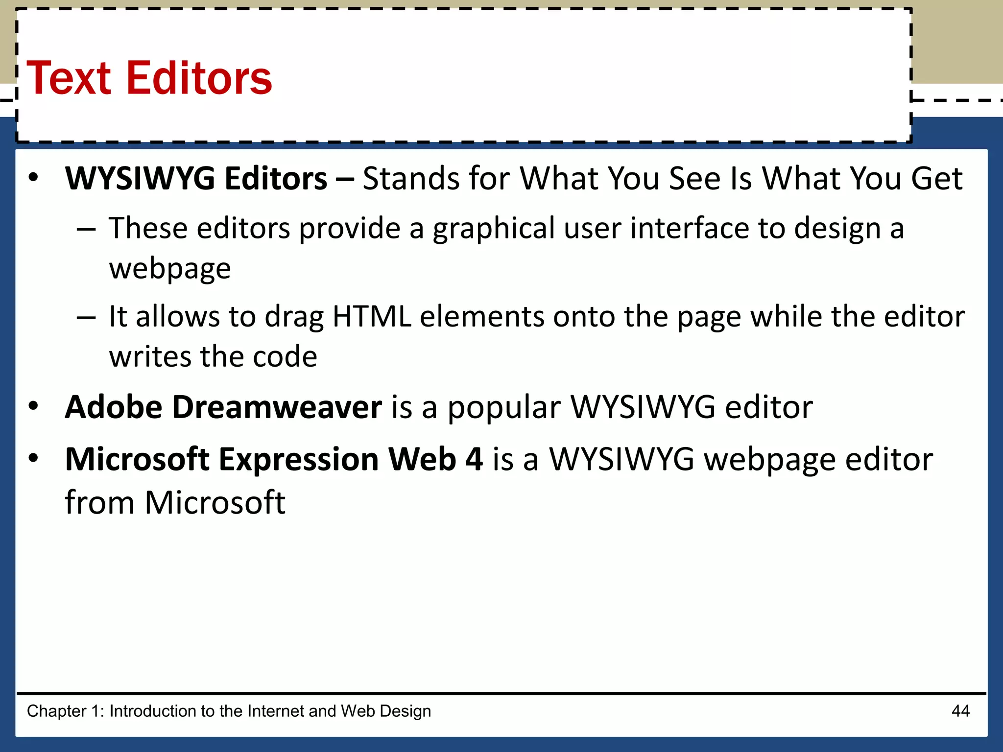 • WYSIWYG Editors – Stands for What You See Is What You Get
– These editors provide a graphical user interface to design a
webpage
– It allows to drag HTML elements onto the page while the editor
writes the code
• Adobe Dreamweaver is a popular WYSIWYG editor
• Microsoft Expression Web 4 is a WYSIWYG webpage editor
from Microsoft
Chapter 1: Introduction to the Internet and Web Design 44
Text Editors
 