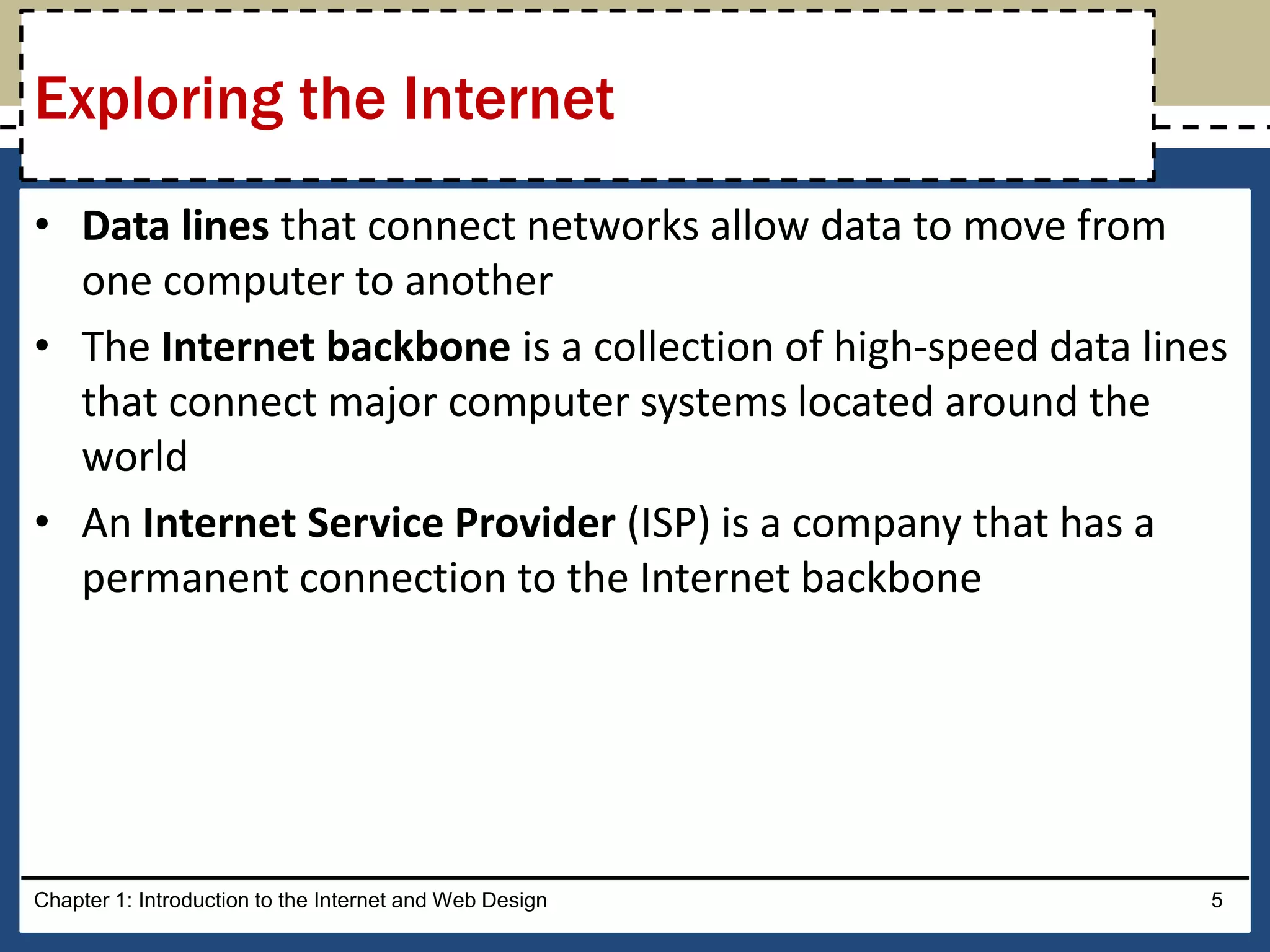 • Data lines that connect networks allow data to move from
one computer to another
• The Internet backbone is a collection of high-speed data lines
that connect major computer systems located around the
world
• An Internet Service Provider (ISP) is a company that has a
permanent connection to the Internet backbone
Chapter 1: Introduction to the Internet and Web Design 5
Exploring the Internet
 
