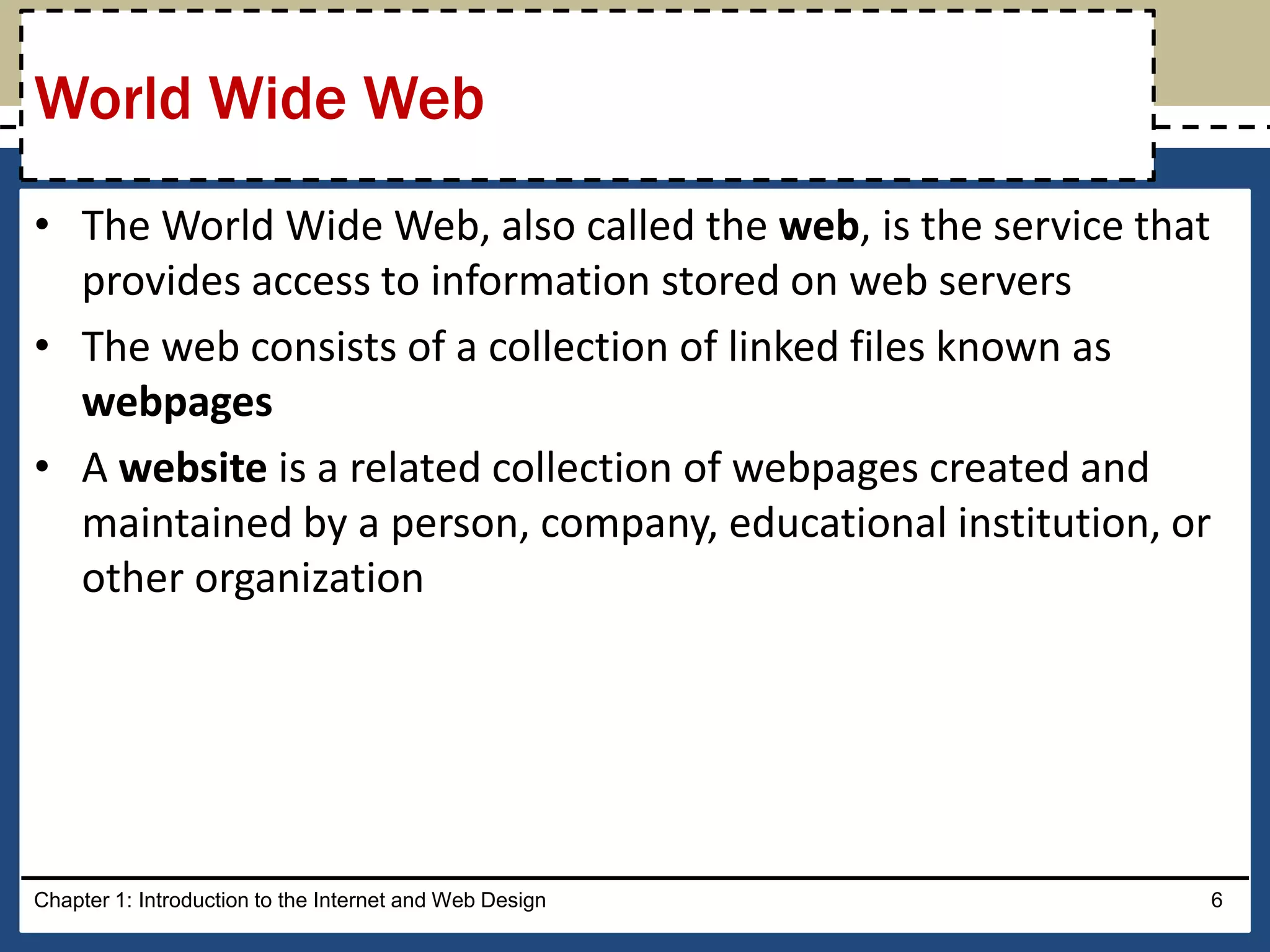 • The World Wide Web, also called the web, is the service that
provides access to information stored on web servers
• The web consists of a collection of linked files known as
webpages
• A website is a related collection of webpages created and
maintained by a person, company, educational institution, or
other organization
Chapter 1: Introduction to the Internet and Web Design 6
World Wide Web
 