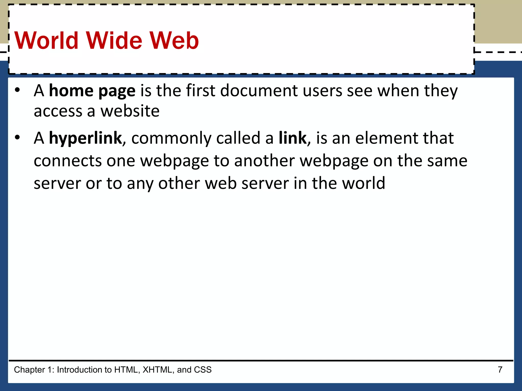 • A home page is the first document users see when they
access a website
• A hyperlink, commonly called a link, is an element that
connects one webpage to another webpage on the same
server or to any other web server in the world
Chapter 1: Introduction to HTML, XHTML, and CSS 7
World Wide Web
 