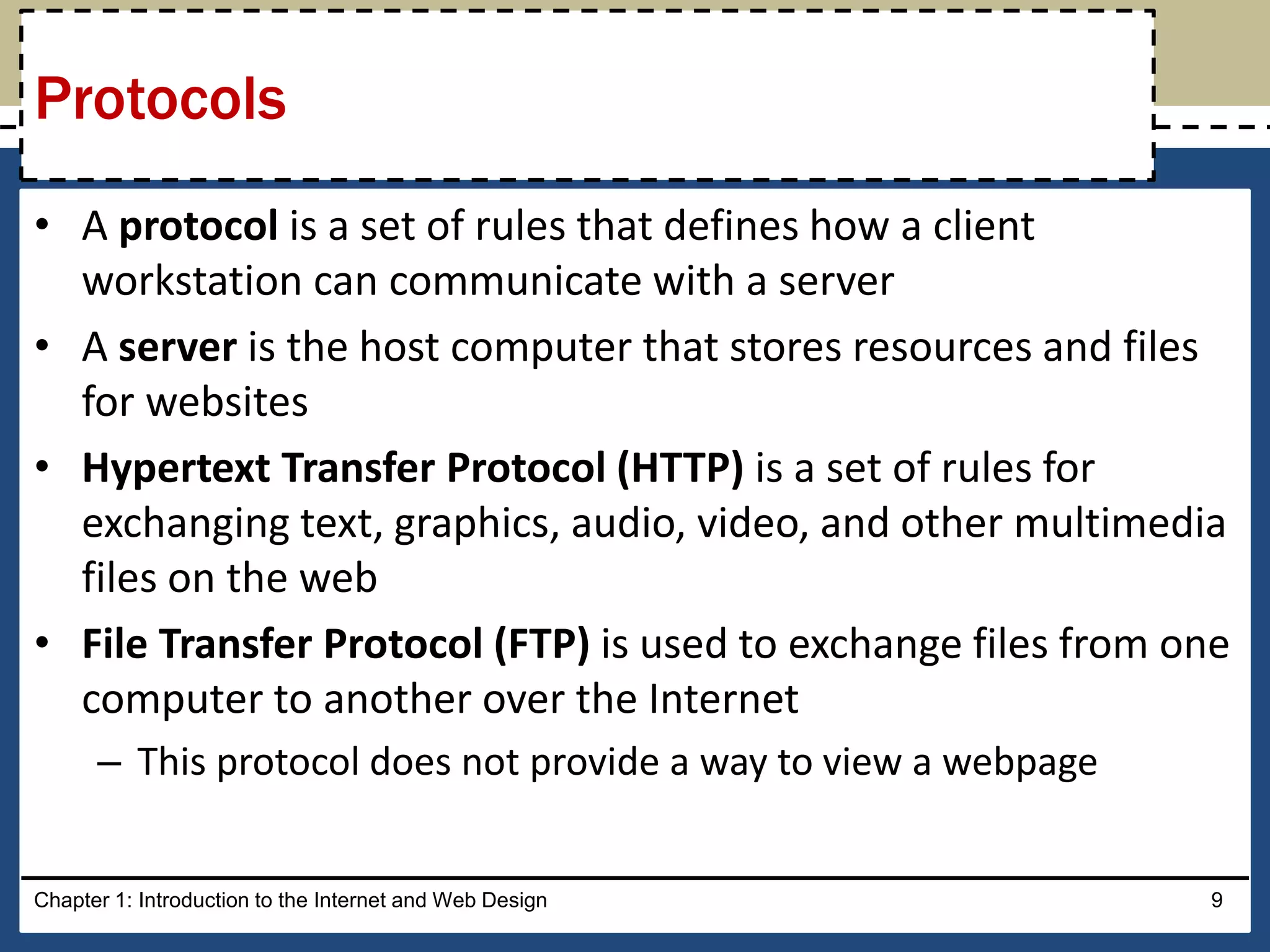 • A protocol is a set of rules that defines how a client
workstation can communicate with a server
• A server is the host computer that stores resources and files
for websites
• Hypertext Transfer Protocol (HTTP) is a set of rules for
exchanging text, graphics, audio, video, and other multimedia
files on the web
• File Transfer Protocol (FTP) is used to exchange files from one
computer to another over the Internet
– This protocol does not provide a way to view a webpage
Chapter 1: Introduction to the Internet and Web Design 9
Protocols
 