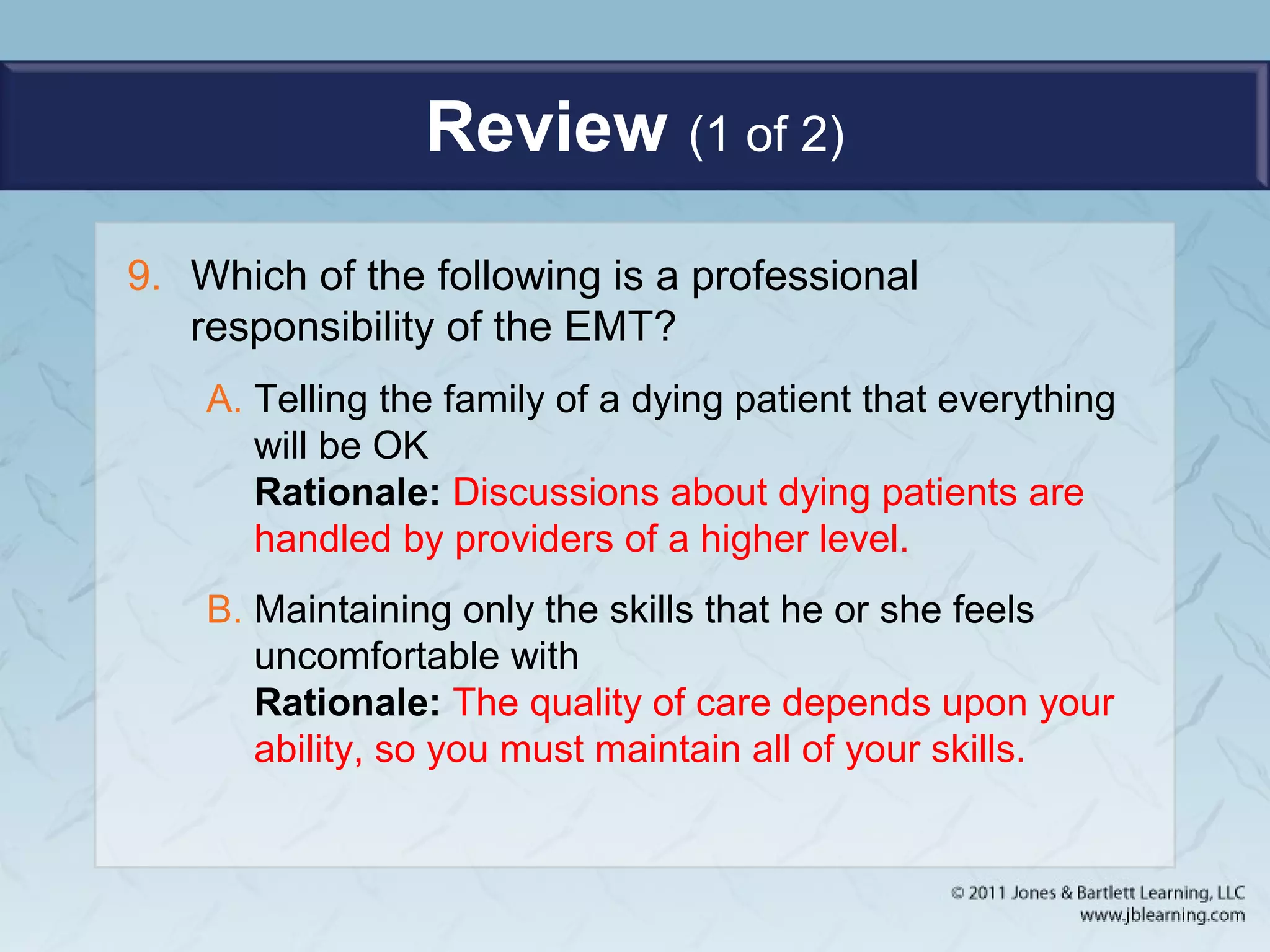 Review (1 of 2)
9. Which of the following is a professional
responsibility of the EMT?
A. Telling the family of a dying patient that everything
will be OK
Rationale: Discussions about dying patients are
handled by providers of a higher level.
B. Maintaining only the skills that he or she feels
uncomfortable with
Rationale: The quality of care depends upon your
ability, so you must maintain all of your skills.
 