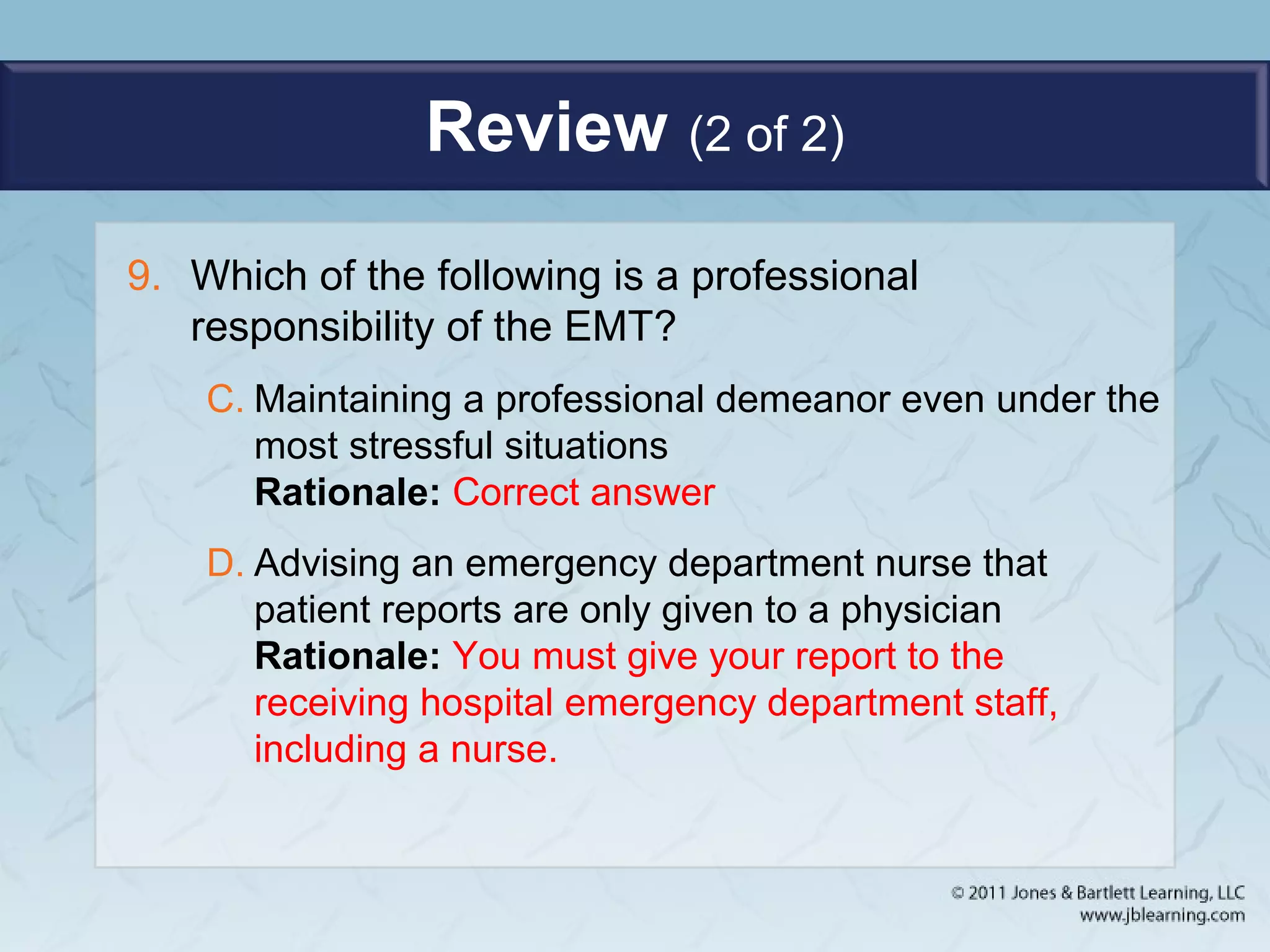 Review (2 of 2)
9. Which of the following is a professional
responsibility of the EMT?
C. Maintaining a professional demeanor even under the
most stressful situations
Rationale: Correct answer
D. Advising an emergency department nurse that
patient reports are only given to a physician
Rationale: You must give your report to the
receiving hospital emergency department staff,
including a nurse.
 