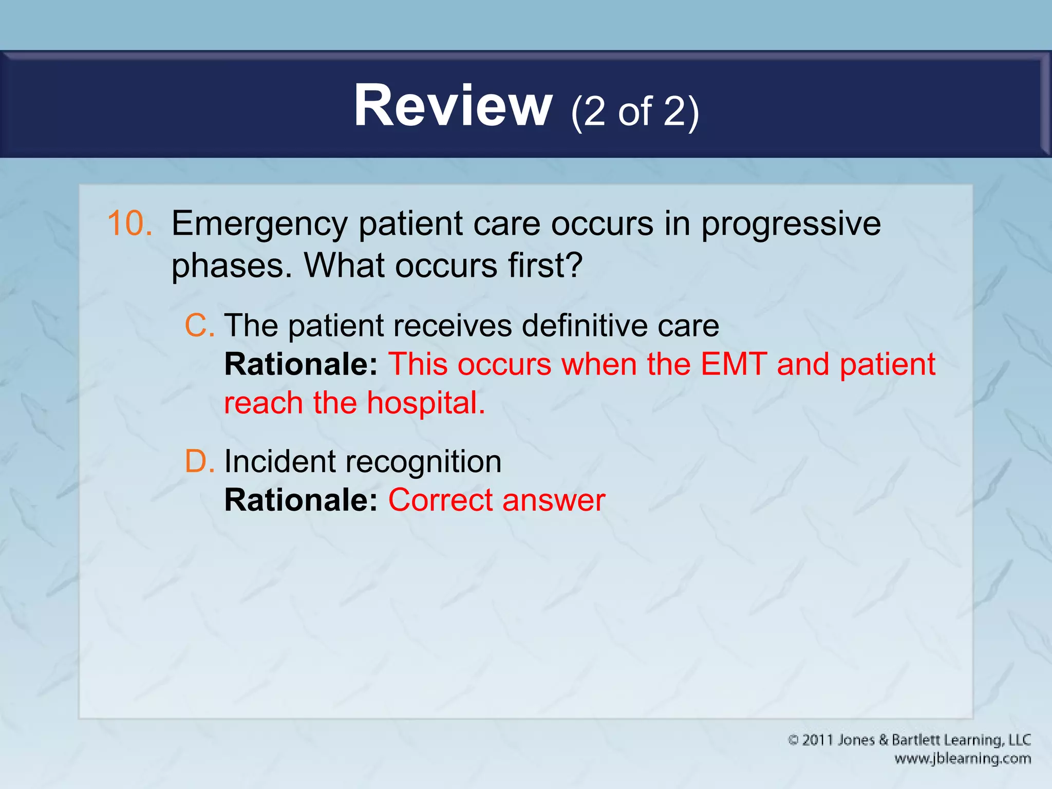 Review (2 of 2)
10. Emergency patient care occurs in progressive
phases. What occurs first?
C. The patient receives definitive care
Rationale: This occurs when the EMT and patient
reach the hospital.
D. Incident recognition
Rationale: Correct answer
 
