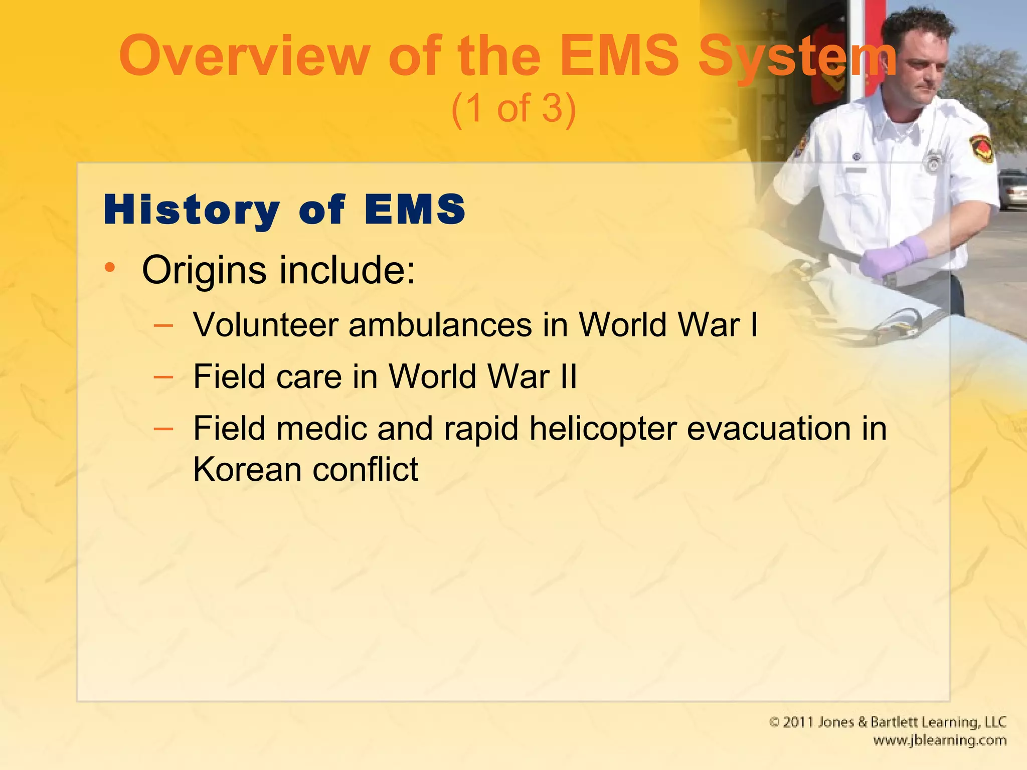 Overview of the EMS System
(1 of 3)
History of EMS
• Origins include:
– Volunteer ambulances in World War I
– Field care in World War II
– Field medic and rapid helicopter evacuation in
Korean conflict
 