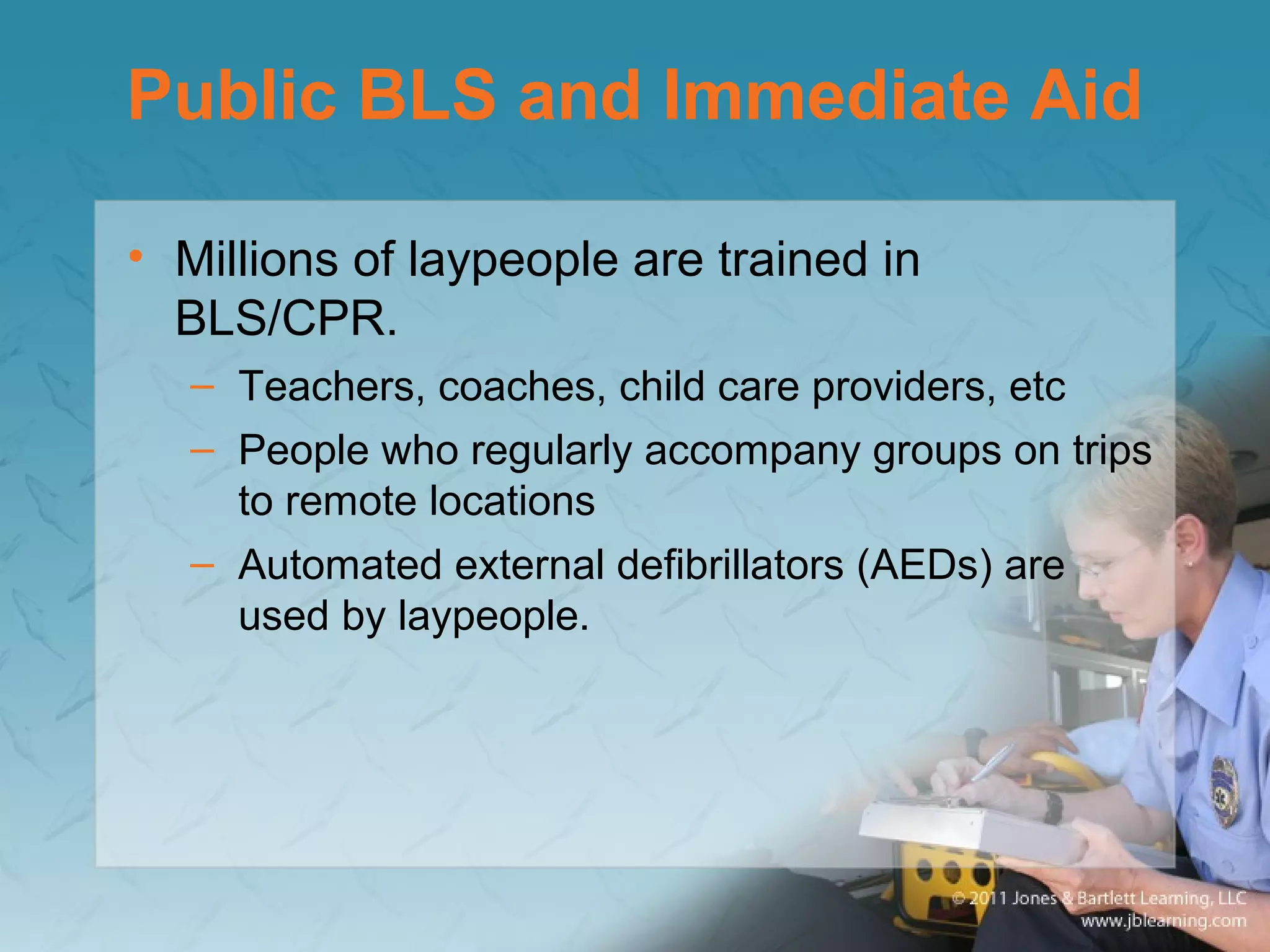 Public BLS and Immediate Aid
• Millions of laypeople are trained in
BLS/CPR.
– Teachers, coaches, child care providers, etc
– People who regularly accompany groups on trips
to remote locations
– Automated external defibrillators (AEDs) are
used by laypeople.
 