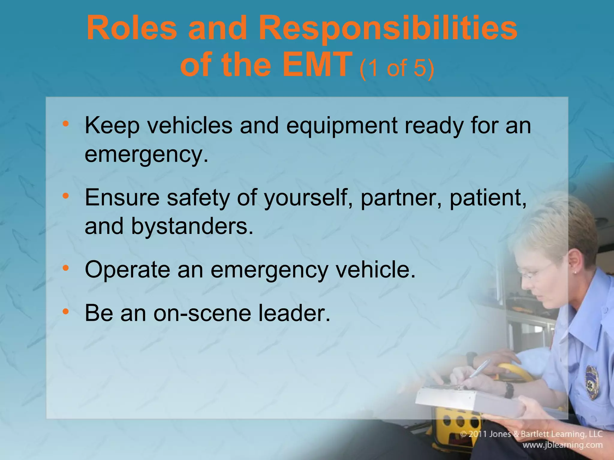 Roles and Responsibilities
of the EMT (1 of 5)
• Keep vehicles and equipment ready for an
emergency.
• Ensure safety of yourself, partner, patient,
and bystanders.
• Operate an emergency vehicle.
• Be an on-scene leader.
 