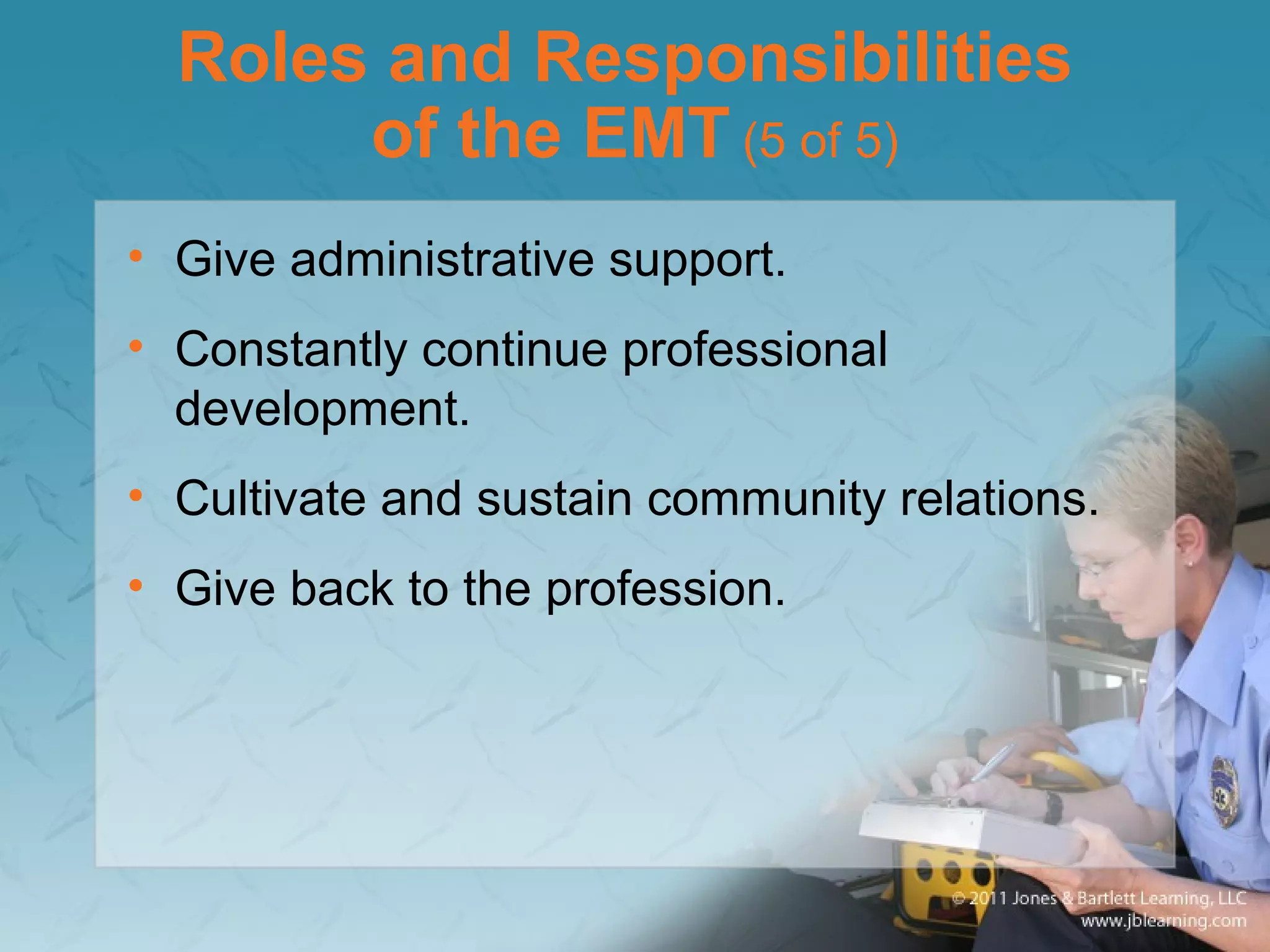 Roles and Responsibilities
of the EMT (5 of 5)
• Give administrative support.
• Constantly continue professional
development.
• Cultivate and sustain community relations.
• Give back to the profession.
 