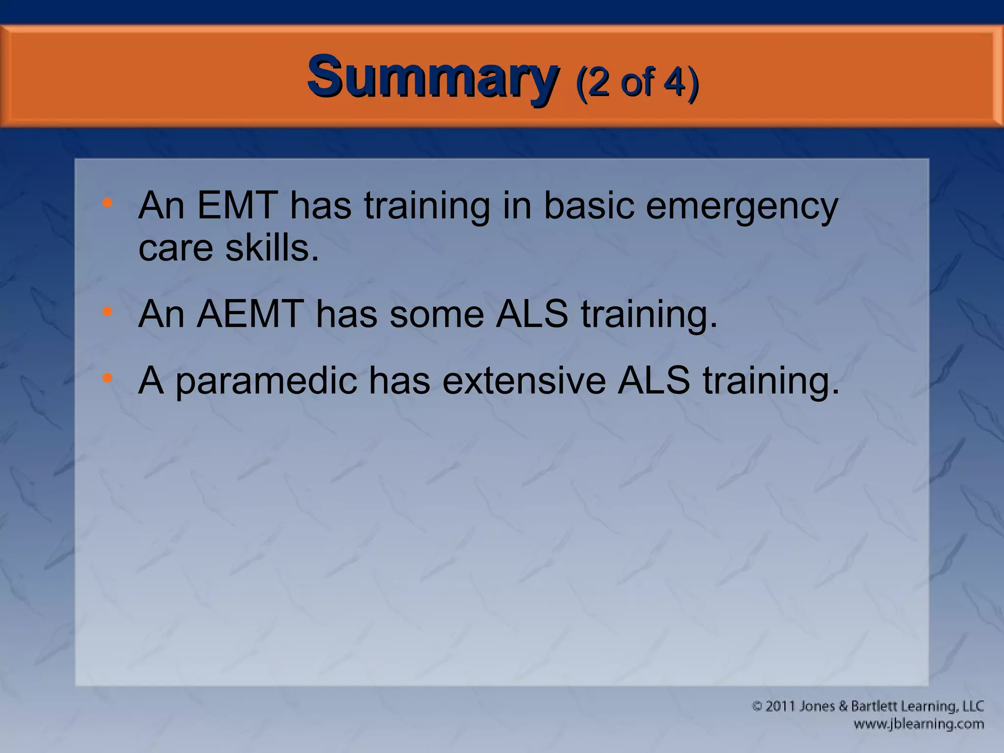SummarySummary (2 of 4)(2 of 4)
• An EMT has training in basic emergency
care skills.
• An AEMT has some ALS training.
• A paramedic has extensive ALS training.
 