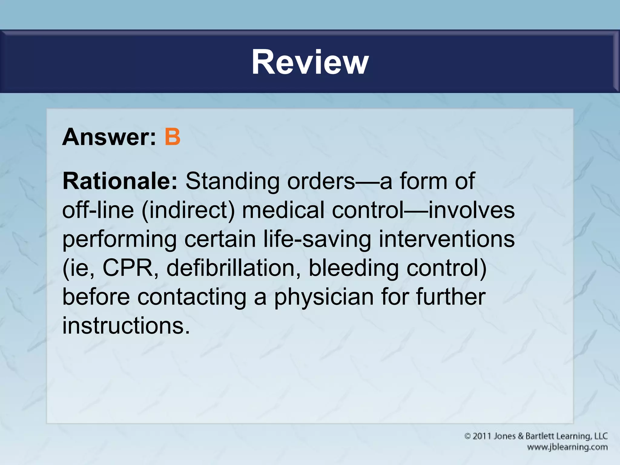Review
Answer: B
Rationale: Standing orders—a form of
off-line (indirect) medical control—involves
performing certain life-saving interventions
(ie, CPR, defibrillation, bleeding control)
before contacting a physician for further
instructions.
 