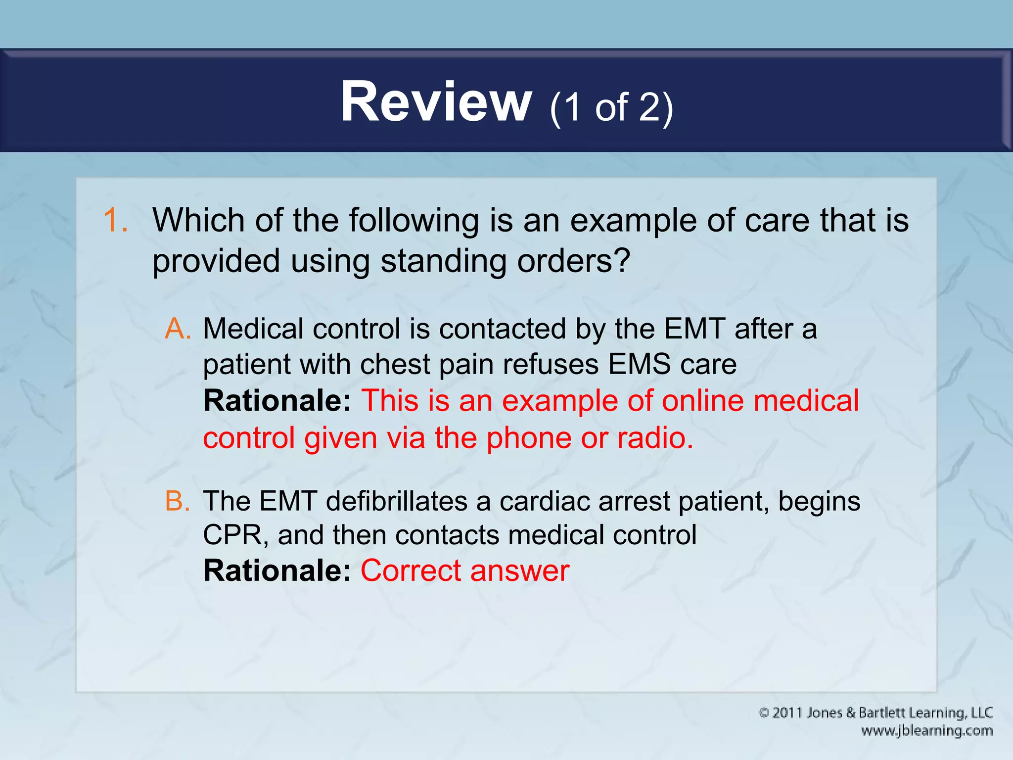 Review (1 of 2)
1. Which of the following is an example of care that is
provided using standing orders?
A. Medical control is contacted by the EMT after a
patient with chest pain refuses EMS care
Rationale: This is an example of online medical
control given via the phone or radio.
B. The EMT defibrillates a cardiac arrest patient, begins
CPR, and then contacts medical control
Rationale: Correct answer
 