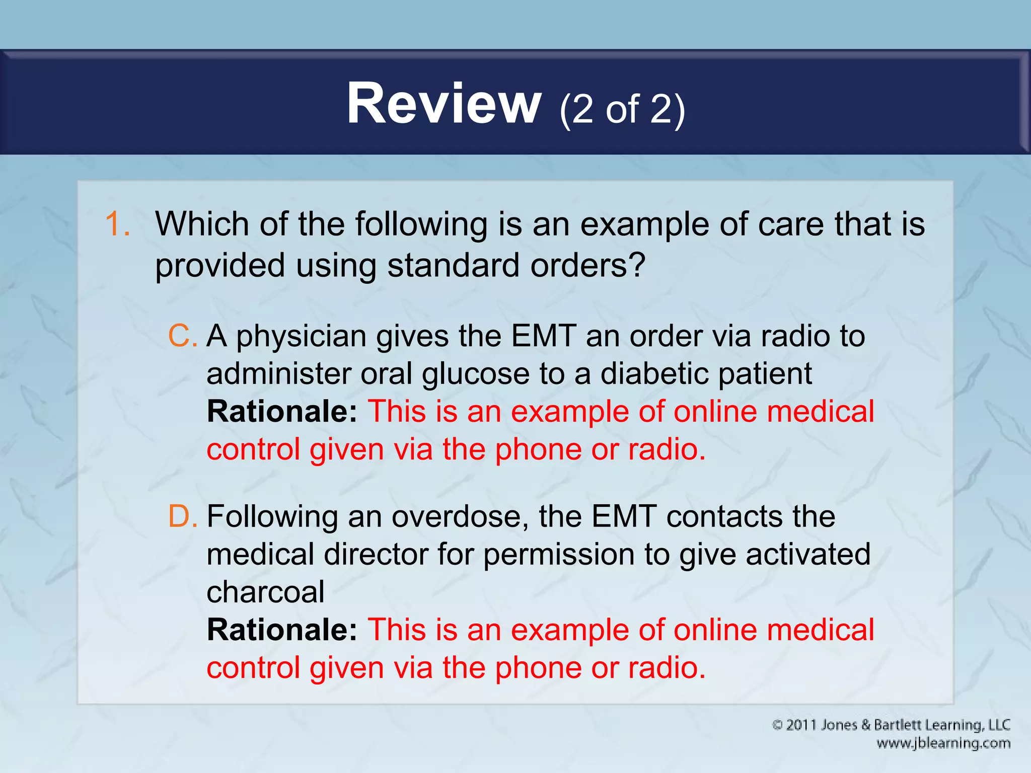 Review (2 of 2)
1. Which of the following is an example of care that is
provided using standard orders?
C. A physician gives the EMT an order via radio to
administer oral glucose to a diabetic patient
Rationale: This is an example of online medical
control given via the phone or radio.
D. Following an overdose, the EMT contacts the
medical director for permission to give activated
charcoal
Rationale: This is an example of online medical
control given via the phone or radio.
 