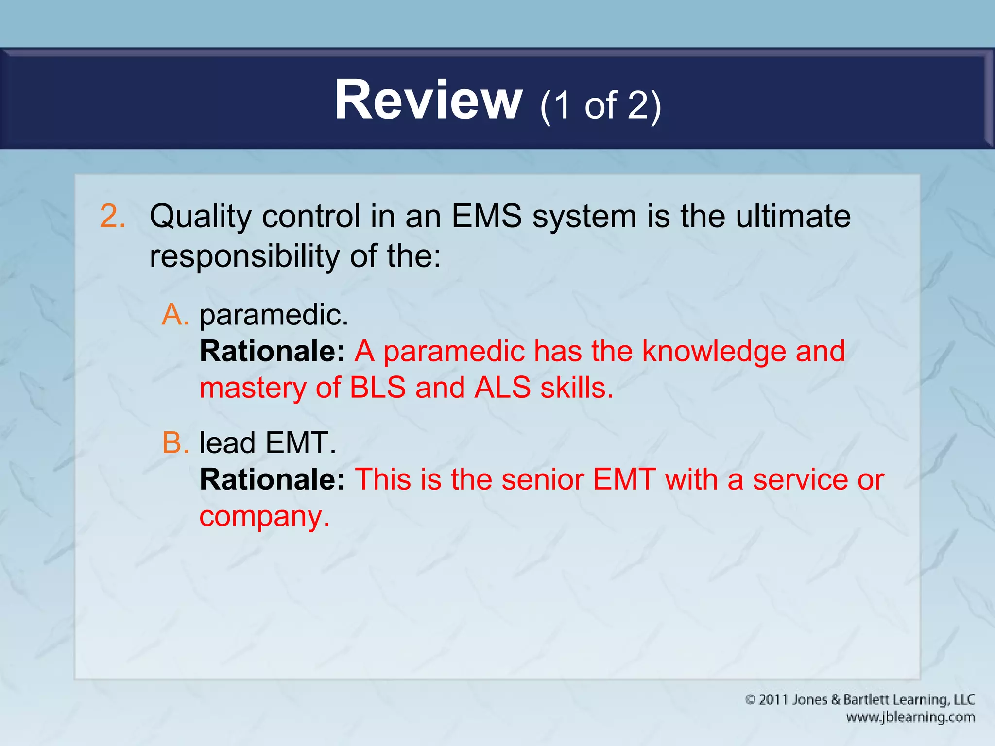 Review (1 of 2)
2. Quality control in an EMS system is the ultimate
responsibility of the:
A. paramedic.
Rationale: A paramedic has the knowledge and
mastery of BLS and ALS skills.
B. lead EMT.
Rationale: This is the senior EMT with a service or
company.
 