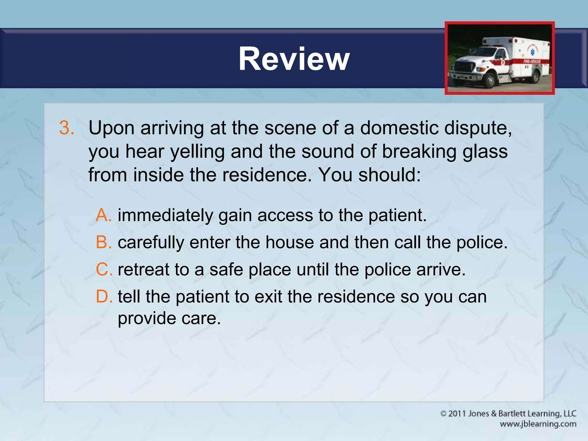 Review
3. Upon arriving at the scene of a domestic dispute,
you hear yelling and the sound of breaking glass
from inside the residence. You should:
A. immediately gain access to the patient.
B. carefully enter the house and then call the police.
C. retreat to a safe place until the police arrive.
D. tell the patient to exit the residence so you can
provide care.
 