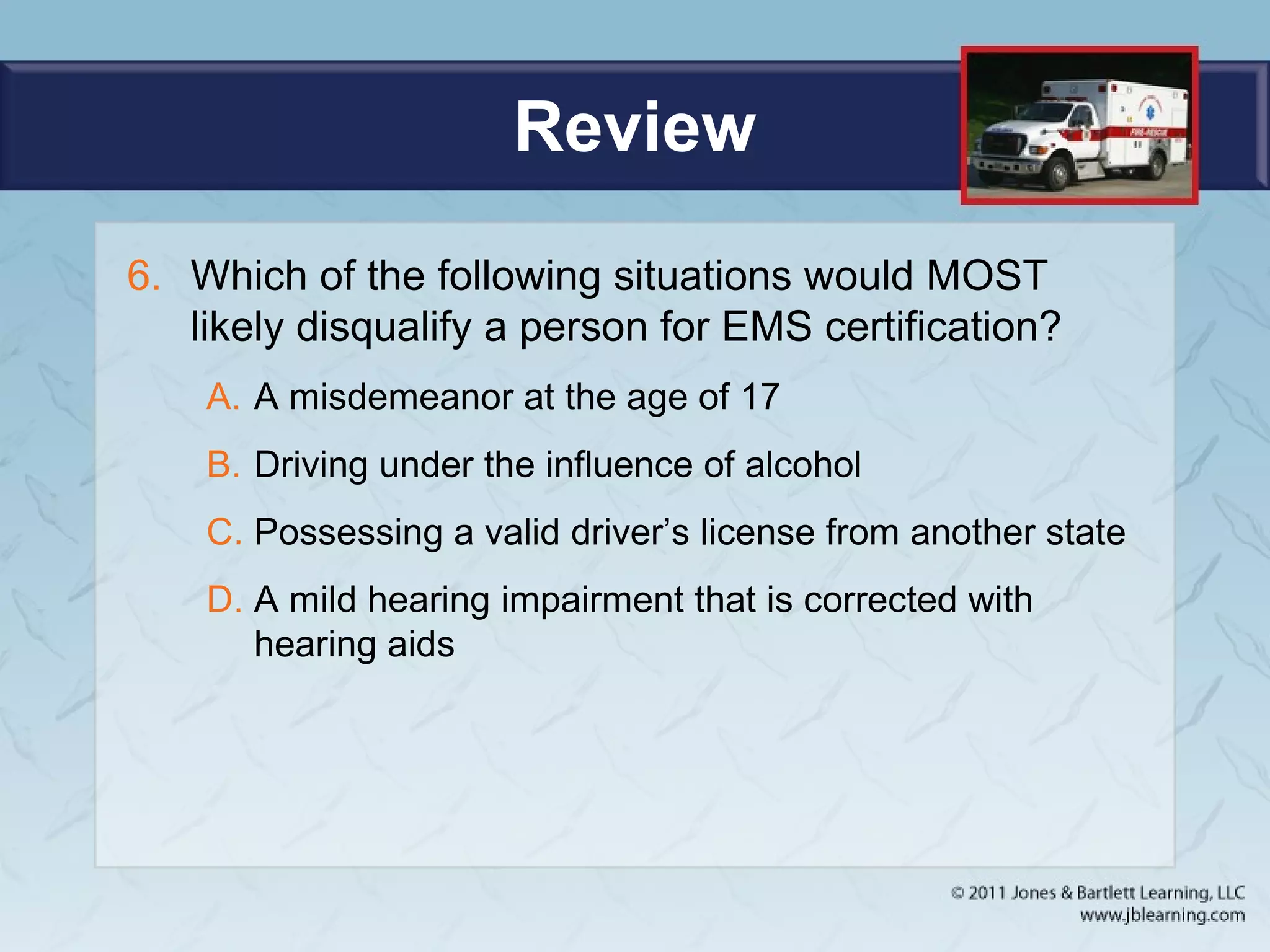 Review
6. Which of the following situations would MOST
likely disqualify a person for EMS certification?
A. A misdemeanor at the age of 17
B. Driving under the influence of alcohol
C. Possessing a valid driver’s license from another state
D. A mild hearing impairment that is corrected with
hearing aids
 