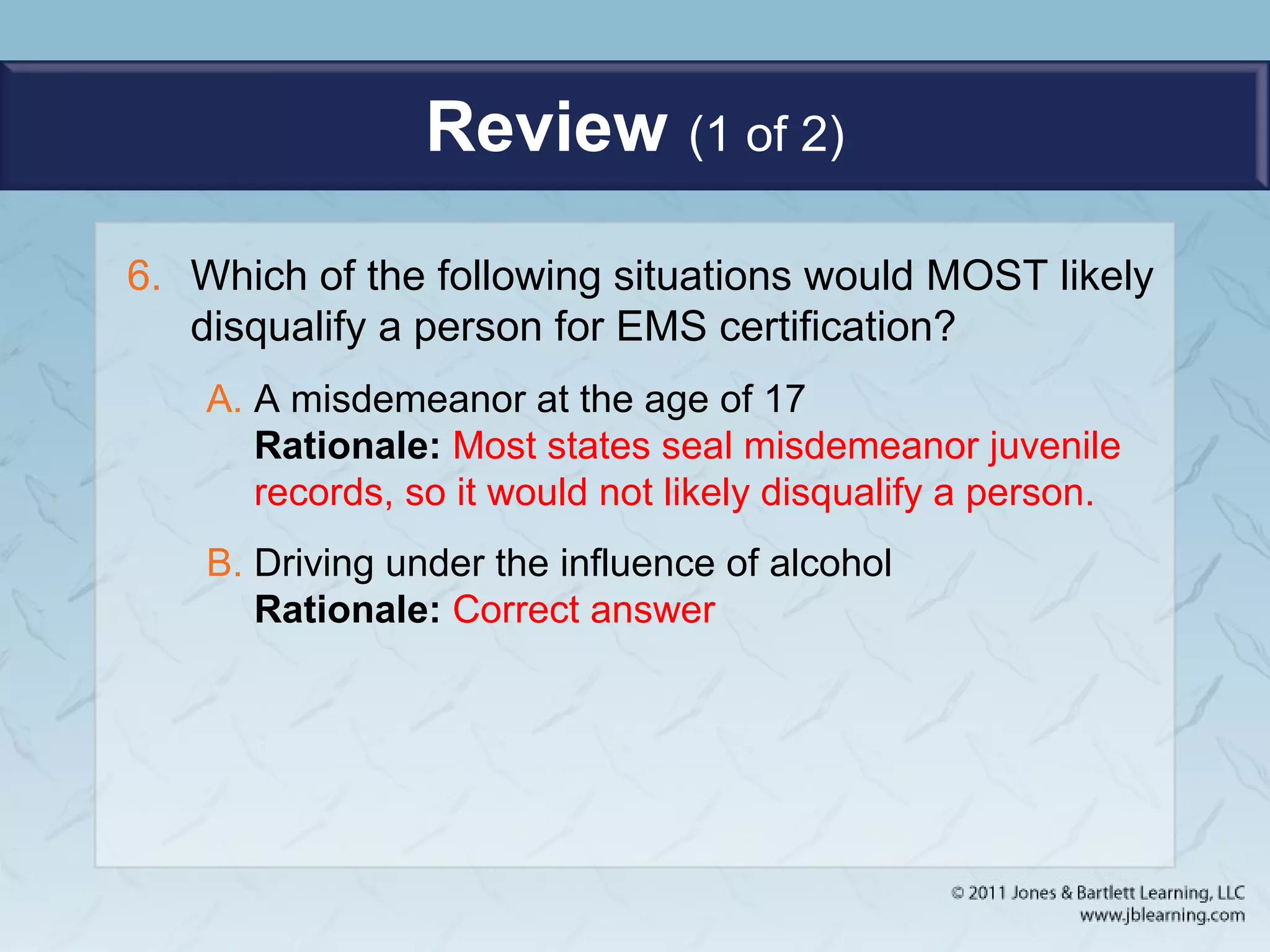 Review (1 of 2)
6. Which of the following situations would MOST likely
disqualify a person for EMS certification?
A. A misdemeanor at the age of 17
Rationale: Most states seal misdemeanor juvenile
records, so it would not likely disqualify a person.
B. Driving under the influence of alcohol
Rationale: Correct answer
 