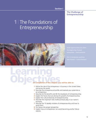 1
Small opportunities are often
the beginning of great
enterprises. —Demosthenes
Pain is temporary; quitting
lasts forever. —Lance Howard
Section I
The Challenge of
Entrepreneurship
1 The Foundations of
Entrepreneurship
On completion of this chapter, you will be able to:
1 Define the role of the entrepreneur in business in the United States
and across the world.
2 Describe the entrepreneurial profile and evaluate your potential as
an entrepreneur.
3 Describe (A) the benefits and (B) the drawbacks of entrepreneurship.
4 Explain the forces that are driving the growth of entrepreneurship.
5 Explain the cultural diversity of entrepreneurship.
6 Describe the important role small businesses play in our nation’s
economy.
7 Describe the 10 deadly mistakes of entrepreneurship and how to
avoid them.
8 Put failure into proper perspective.
9 Explain how an entrepreneur can avoid becoming another failure
statistic.
 