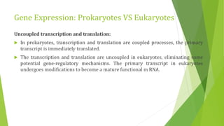 Gene Expression: Prokaryotes VS Eukaryotes
Uncoupled transcription and translation:
 In prokaryotes, transcription and translation are coupled processes, the primary
transcript is immediately translated.
 The transcription and translation are uncoupled in eukaryotes, eliminating some
potential gene-regulatory mechanisms. The primary transcript in eukaryotes
undergoes modifications to become a mature functional m RNA.
 