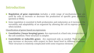 Introduction
 Regulation of gene expression includes a wide range of mechanisms that are
used by cells to increase or decrease the production of specific gene products
(protein or RNA).
 Gene regulation is essential in both prokaryotes and eukaryotes as it increases the
versatility and adaptability of an organism by allowing the cell to express protein
when needed.
Classification of genes based on expression:
 Constitutive ( house keeping) genes: Are expressed at a fixed rate, irrespective to
the cell condition. Their structure is simpler.
 Controllable or inducible genes: Are expressed only as needed. Their amount
may increase or decrease with respect to their basal level in different condition.
Their structure is relatively complicated with some response elements
 