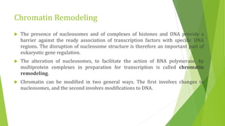 Chromatin Remodeling
 The presence of nucleosomes and of complexes of histones and DNA provide a
barrier against the ready association of transcription factors with specific DNA
regions. The disruption of nucleosome structure is therefore an important part of
eukaryotic gene regulation.
 The alteration of nucleosomes, to facilitate the action of RNA polymerase, by
multiprotein complexes in preparation for transcription is called chromatin
remodeling.
 Chromatin can be modified in two general ways. The first involves changes to
nucleosomes, and the second involves modifications to DNA.
 
