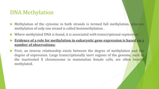 DNA Methylation
 Methylation of the cytosine in both strands is termed full methylation, whereas
methylation of only one strand is called hemimethylation .
 Where methylated DNA is found, it is associated with transcriptional repression.
 Evidence of a role for methylation in eukaryotic gene expression is based on a
number of observations:
 First, an inverse relationship exists between the degree of methylation and the
degree of expression. Large transcriptionally inert regions of the genome, such as
the inactivated X chromosome in mammalian female cells, are often heavily
methylated.
 