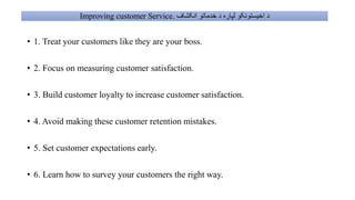 Improving customer Service. ‫انکشاف‬ ‫خدماتو‬ ‫د‬ ‫لپاره‬ ‫اخیستونکو‬ ‫د‬
• 1. Treat your customers like they are your boss.
• 2. Focus on measuring customer satisfaction.
• 3. Build customer loyalty to increase customer satisfaction.
• 4. Avoid making these customer retention mistakes.
• 5. Set customer expectations early.
• 6. Learn how to survey your customers the right way.
 
