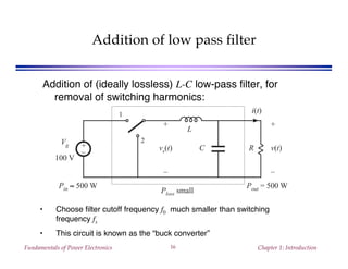 Fundamentals of Power Electronics Chapter 1: Introduction16
Addition of low pass filter
Addition of (ideally lossless) L-C low-pass filter, for
removal of switching harmonics:
• Choose filter cutoff frequency f0 much smaller than switching
frequency fs
• This circuit is known as the “buck converter”
+
–
R
+
v(t)
–
1
2
+
vs(t)
–
Vg
100 V
i(t)
L
C
Ploss small
Pout = 500 WPin ≈ 500 W
 