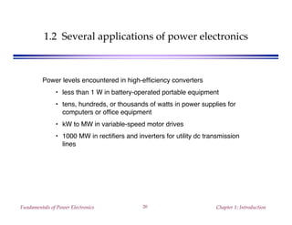 Fundamentals of Power Electronics Chapter 1: Introduction20
1.2 Several applications of power electronics
Power levels encountered in high-efficiency converters
• less than 1 W in battery-operated portable equipment
• tens, hundreds, or thousands of watts in power supplies for
computers or office equipment
• kW to MW in variable-speed motor drives
• 1000 MW in rectifiers and inverters for utility dc transmission
lines
 