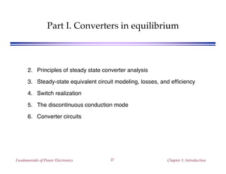 Fundamentals of Power Electronics Chapter 1: Introduction27
Part I. Converters in equilibrium
2. Principles of steady state converter analysis
3. Steady-state equivalent circuit modeling, losses, and efficiency
4. Switch realization
5. The discontinuous conduction mode
6. Converter circuits
 