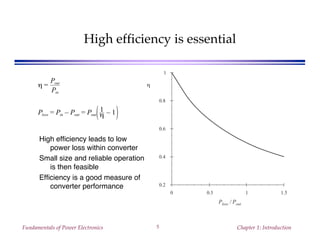 Fundamentals of Power Electronics Chapter 1: Introduction5
High efficiency is essential
High efficiency leads to low
power loss within converter
Small size and reliable operation
is then feasible
Efficiency is a good measure of
converter performance
0 0.5 1 1.5
0.2
0.4
0.6
0.8
1
Ploss / Pout
ηη =
Pout
Pin
Ploss = Pin – Pout = Pout
1
η – 1
 