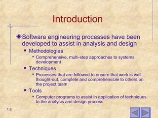 Introduction
Software engineering processes have been
developed to assist in analysis and design
 Methodologies
 Comprehensive, multi-step approaches to systems
development
 Techniques
 Processes that are followed to ensure that work is well
thought-out, complete and comprehensible to others on
the project team
 Tools
 Computer programs to assist in application of techniques
to the analysis and design process
1.6
 