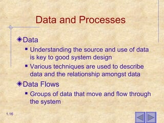 Data and Processes
Data
 Understanding the source and use of data
is key to good system design
 Various techniques are used to describe
data and the relationship amongst data
Data Flows
 Groups of data that move and flow through
the system
1.16
 
