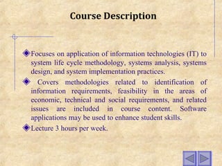 Course Description
Focuses on application of information technologies (IT) to
system life cycle methodology, systems analysis, systems
design, and system implementation practices.
Covers methodologies related to identification of
information requirements, feasibility in the areas of
economic, technical and social requirements, and related
issues are included in course content. Software
applications may be used to enhance student skills.
Lecture 3 hours per week.
 