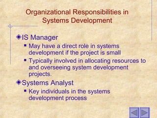 Organizational Responsibilities in
Systems Development
IS Manager
 May have a direct role in systems
development if the project is small
 Typically involved in allocating resources to
and overseeing system development
projects.
Systems Analyst
 Key individuals in the systems
development process
 