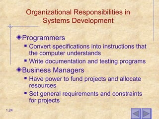 Organizational Responsibilities in
Systems Development
Programmers
 Convert specifications into instructions that
the computer understands
 Write documentation and testing programs
Business Managers
 Have power to fund projects and allocate
resources
 Set general requirements and constraints
for projects
1.24
 