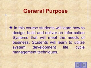 General Purpose
In this course students will learn how to
design, build and deliver an Information
Systems that will meet the needs of
business. Students will learn to utilize
system development life cycle
management techniques.
 