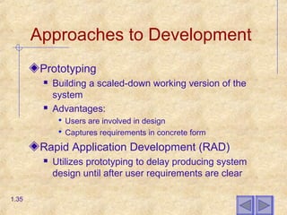 Approaches to Development
Prototyping
 Building a scaled-down working version of the
system
 Advantages:
 Users are involved in design
 Captures requirements in concrete form
Rapid Application Development (RAD)
 Utilizes prototyping to delay producing system
design until after user requirements are clear
1.35
 