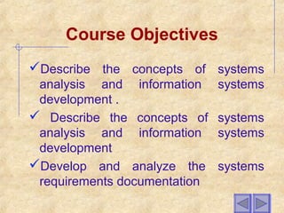 Course Objectives
Describe the concepts of systems
analysis and information systems
development .
 Describe the concepts of systems
analysis and information systems
development
Develop and analyze the systems
requirements documentation
 
