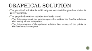  The graphical solution is valid only for two-variable problem which is
rarely occurred.
 The graphical solution includes two basic steps:
 The determination of the solution space that defines the feasible solutions
that satisfy all the constraints.
 The determination of the optimum solution from among all the points in
the feasible solution space.
 