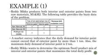  Reddy Mikks produces both interior and exterior paints from two
raw materials, M1&M2. The following table provides the basic data
of the problem.
 A market survey indicates that the daily demand for interior paint
cannot exceed that of exterior paint by more than 1 ton. Also, the
maximum daily demand of interior paint is 2 ton.
 Reddy Mikks wants to determine the optimum (best) product mix of
interior and exterior paints that maximizes the total daily profit.
 