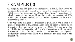  A company has two grades of inspectors , 1 and 2, who are to be
assigned for a quality control inspection. It is required that at least
1800 pieces be inspected per 8-hour day. Grade 1 inspectors can
check pieces at the rate of 25 per hour, with an accuracy of 98%,
and grade 2 inspectors check at the rate of 15 pieces per hour, with
an accuracy of 95%.
 The wage rate of a grade 1 inspector is $4.00/hour, while that of a
grade 2 inspector is $3.00/hour. Each time an error is made by an
inspector, the cost to the company is $2.00. The company has
available for the inspection job 8 grade 1 inspectors, and 10 grade 2
inspectors. The company wants to determine the optimal
assignment of inspectors which will minimize the total cost of the
inspection.
 