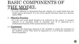 I. Decision Variables
 It is the unknown to determined from the solution of a model (what does the
model seek to determine). It is one of the specific decisions made by a decision
maker (DM).
II. Objective Function
 It is the end result (goal) desired to be achieved by the system. A common
objective is to maximize profit or minimize cost. It is expressed as a
mathematical function of the system decision variables.
III. Constraints
 These are the limitations imposed on the variables to satisfy the restriction of
the modeled system. They must be expressed as a set of linear equations or
linear inequalities.
 